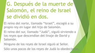G. Después de la muerte de
Salomón, el reino de Israel
se dividió en dos.
El reino del norte, llamado “Israel”, escogió a su
propio rey en lugar del hijo de Salomón.
El reino del sur, llamado “Judá”, siguió sirviendo a
los reyes que descendían del linaje de David y
Salomón.
Ninguno de los reyes de Israel siguió al Señor.
Sólo unos pocos de los reyes de Judá lo obedecieron.
 