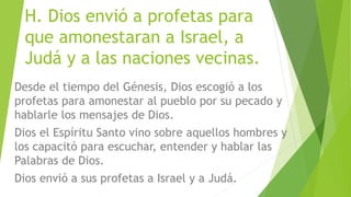 H. Dios envió a profetas para
que amonestaran a Israel, a
Judá y a las naciones vecinas.
Desde el tiempo del Génesis, Dios escogió a los
profetas para amonestar al pueblo por su pecado y
hablarle los mensajes de Dios.
Dios el Espíritu Santo vino sobre aquellos hombres y
los capacitó para escuchar, entender y hablar las
Palabras de Dios.
Dios envió a sus profetas a Israel y a Judá.
 
