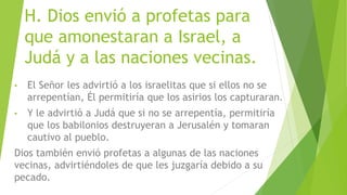H. Dios envió a profetas para
que amonestaran a Israel, a
Judá y a las naciones vecinas.
• El Señor les advirtió a los israelitas que si ellos no se
arrepentían, Él permitiría que los asirios los capturaran.
• Y le advirtió a Judá que si no se arrepentía, permitiría
que los babilonios destruyeran a Jerusalén y tomaran
cautivo al pueblo.
Dios también envió profetas a algunas de las naciones
vecinas, advirtiéndoles de que les juzgaría debido a su
pecado.
 