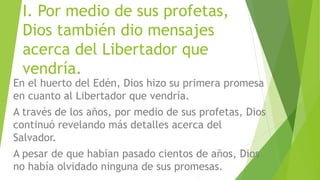 I. Por medio de sus profetas,
Dios también dio mensajes
acerca del Libertador que
vendría.
En el huerto del Edén, Dios hizo su primera promesa
en cuanto al Libertador que vendría.
A través de los años, por medio de sus profetas, Dios
continuó revelando más detalles acerca del
Salvador.
A pesar de que habían pasado cientos de años, Dios
no había olvidado ninguna de sus promesas.
 