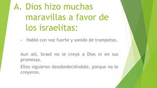 A. Dios hizo muchas
maravillas a favor de
los israelitas:
• Habló con voz fuerte y sonido de trompetas.
Aun así, Israel no le creyó a Dios ni en sus
promesas.
Ellos siguieron desobedeciéndole, porque no le
creyeron.
 