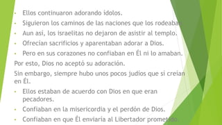 • Ellos continuaron adorando ídolos.
• Siguieron los caminos de las naciones que los rodeaban.
• Aun así, los israelitas no dejaron de asistir al templo.
• Ofrecían sacrificios y aparentaban adorar a Dios.
• Pero en sus corazones no confiaban en Él ni lo amaban.
Por esto, Dios no aceptó su adoración.
Sin embargo, siempre hubo unos pocos judíos que sí creían
en Él.
• Ellos estaban de acuerdo con Dios en que eran
pecadores.
• Confiaban en la misericordia y el perdón de Dios.
• Confiaban en que Él enviaría al Libertador prometido.
 