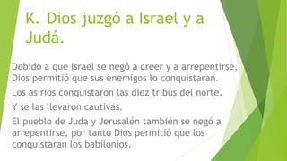 K. Dios juzgó a Israel y a
Judá.
Debido a que Israel se negó a creer y a arrepentirse,
Dios permitió que sus enemigos lo conquistaran.
Los asirios conquistaron las diez tribus del norte.
Y se las llevaron cautivas.
El pueblo de Juda y Jerusalén también se negó a
arrepentirse, por tanto Dios permitió que los
conquistaran los babilonios.
 