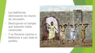 • Los babilonios
destrozaron los muros
de Jerusalén.
• Destruyeron el templo
que Salomón había
construido.
• Y se llevaron cautivo a
Babilonia a casi todo el
pueblo.
 
