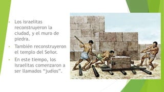 • Los israelitas
reconstruyeron la
ciudad, y el muro de
piedra.
• También reconstruyeron
el templo del Señor.
• En este tiempo, los
israelitas comenzaron a
ser llamados “judíos”.
 