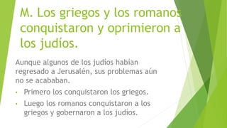 M. Los griegos y los romanos
conquistaron y oprimieron a
los judíos.
Aunque algunos de los judíos habían
regresado a Jerusalén, sus problemas aún
no se acababan.
• Primero los conquistaron los griegos.
• Luego los romanos conquistaron a los
griegos y gobernaron a los judíos.
 