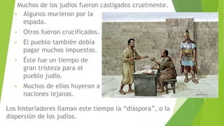 • Algunos murieron por la
espada.
• Otros fueron crucificados.
• El pueblo también debía
pagar muchos impuestos.
• Éste fue un tiempo de
gran tristeza para el
pueblo judío.
• Muchos de ellos huyeron a
naciones lejanas.
Muchos de los judíos fueron castigados cruelmente.
Los historiadores llaman este tiempo la “diáspora”, o la
dispersión de los judíos.
 