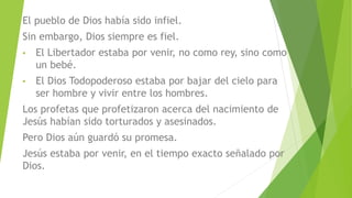 El pueblo de Dios había sido infiel.
Sin embargo, Dios siempre es fiel.
• El Libertador estaba por venir, no como rey, sino como
un bebé.
• El Dios Todopoderoso estaba por bajar del cielo para
ser hombre y vivir entre los hombres.
Los profetas que profetizaron acerca del nacimiento de
Jesús habían sido torturados y asesinados.
Pero Dios aún guardó su promesa.
Jesús estaba por venir, en el tiempo exacto señalado por
Dios.
 