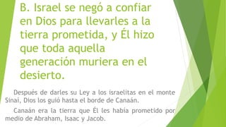 B. Israel se negó a confiar
en Dios para llevarles a la
tierra prometida, y Él hizo
que toda aquella
generación muriera en el
desierto.
Después de darles su Ley a los israelitas en el monte
Sinaí, Dios los guió hasta el borde de Canaán.
Canaán era la tierra que Él les había prometido por
medio de Abraham, Isaac y Jacob.
 