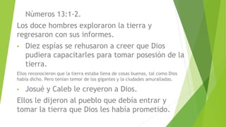 Números 13:1-2.
Los doce hombres exploraron la tierra y
regresaron con sus informes.
• Diez espías se rehusaron a creer que Dios
pudiera capacitarles para tomar posesión de la
tierra.
Ellos reconocieron que la tierra estaba llena de cosas buenas, tal como Dios
había dicho. Pero tenían temor de los gigantes y la ciudades amuralladas.
• Josué y Caleb le creyeron a Dios.
Ellos le dijeron al pueblo que debía entrar y
tomar la tierra que Dios les había prometido.
 