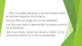 Pero el pueblo escuchó a los que habían dado
el informe negativo de la tierra.
Así que Dios los juzgó por su incredulidad.
Les dijo que toda la generación incrédula moriría
en el desierto.
Sólo a sus hijos, junto con Josué y Caleb, se les
permitiría entrar en la tierra prometida.
 