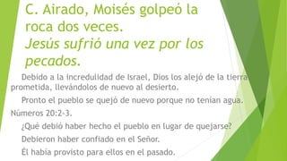 C. Airado, Moisés golpeó la
roca dos veces.
Jesús sufrió una vez por los
pecados.
Debido a la incredulidad de Israel, Dios los alejó de la tierra
prometida, llevándolos de nuevo al desierto.
Pronto el pueblo se quejó de nuevo porque no tenían agua.
Números 20:2-3.
¿Qué debió haber hecho el pueblo en lugar de quejarse?
Debieron haber confiado en el Señor.
Él había provisto para ellos en el pasado.
 