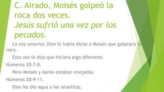 C. Airado, Moisés golpeó la
roca dos veces.
Jesús sufrió una vez por los
pecados.
La vez anterior, Dios le había dicho a Moisés que golpeara la
roca.
Esta vez le dijo que hiciera algo diferente.
Números 20:7-8.
Pero Moisés y Aarón estaban enojados.
Números 20:9-11.
Dios les dio agua a los israelitas.
 