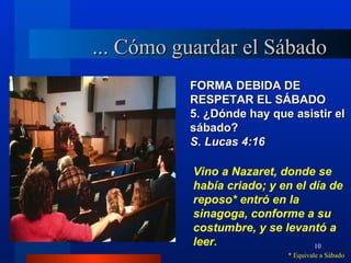 ... Cómo guardar el Sábado
          FORMA DEBIDA DE
          RESPETAR EL SÁBADO
          5. ¿Dónde hay que asistir el
          sábado?
          S. Lucas 4:16

           Vino a Nazaret, donde se
           había criado; y en el día de
           reposo* entró en la
           sinagoga, conforme a su
           costumbre, y se levantó a
           leer.                  10
                            * Equivale a Sábado
 