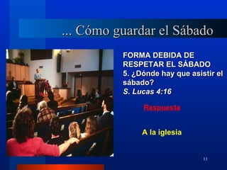 ... Cómo guardar el Sábado
          FORMA DEBIDA DE
          RESPETAR EL SÁBADO
          5. ¿Dónde hay que asistir el
          sábado?
          S. Lucas 4:16

               Respuesta


               A la iglesia


                                11
 