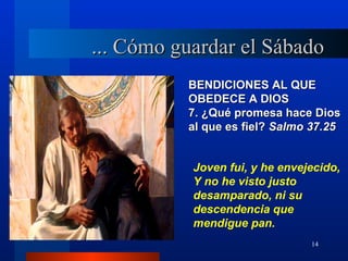 ... Cómo guardar el Sábado
          BENDICIONES AL QUE
          OBEDECE A DIOS
          7. ¿Qué promesa hace Dios
          al que es fiel? Salmo 37.25


           Joven fui, y he envejecido,
           Y no he visto justo
           desamparado, ni su
           descendencia que
           mendigue pan.
                                14
 