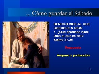 ... Cómo guardar el Sábado
          BENDICIONES AL QUE
          OBEDECE A DIOS
          7. ¿Qué promesa hace
          Dios al que es fiel?
          Salmo 37.25

                Respuesta

            Amparo y protección



                              15
 