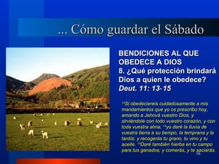 ... Cómo guardar el Sábado
          BENDICIONES AL QUE
          OBEDECE A DIOS
          8. ¿Qué protección brindará
          Dios a quien le obedece?
          Deut. 11: 13‑ 15
           13
             Si obedeciereis cuidadosamente a mis
           mandamientos que yo os prescribo hoy,
           amando a Jehová vuestro Dios, y
           sirviéndole con todo vuestro corazón, y con
           toda vuestra alma, 14yo daré la lluvia de
           vuestra tierra a su tiempo, la temprana y la
           tardía; y recogerás tu grano, tu vino y tu
           aceite. 15Daré también hierba en tu campo
           para tus ganados; y comerás, y te saciarás.
                                             16
 