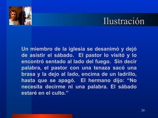 Ilustración

Un miembro de la iglesia se desanimó y dejó
de asistir el sábado. El pastor lo visitó y lo
encontró sentado al lado del fuego. Sin decir
palabra, el pastor con una tenaza sacó una
brasa y la dejo al lado, encima de un ladrillo,
hasta que se apagó. El hermano dijo: “No
necesita decirme ni una palabra. El sábado
estaré en el culto.”


                                                  20
 