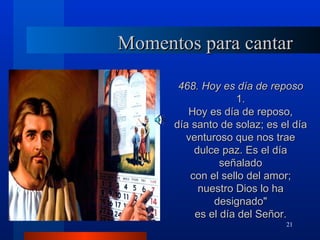 Momentos para cantar

       468. Hoy es día de reposo
                    1.
         Hoy es día de reposo,
      día santo de solaz; es el día
         venturoso que nos trae
           dulce paz. Es el día
                 señalado
          con el sello del amor;
            nuestro Dios lo ha
               designado"
           es el día del Señor.
                              21
 