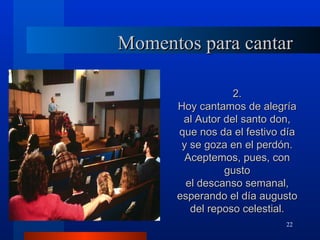Momentos para cantar

                  2.
      Hoy cantamos de alegría
       al Autor del santo don,
      que nos da el festivo día
       y se goza en el perdón.
        Aceptemos, pues, con
                gusto
        el descanso semanal,
      esperando el día augusto
         del reposo celestial.
                            22
 
