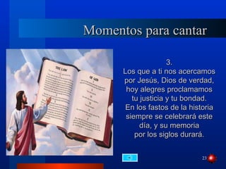 Momentos para cantar

                     3.
      Los que a ti nos acercamos
      por Jesús, Dios de verdad,
       hoy alegres proclamamos
         tu justicia y tu bondad.
       En los fastos de la historia
       siempre se celebrará este
            día, y su memoria
          por los siglos durará.


                              23
 