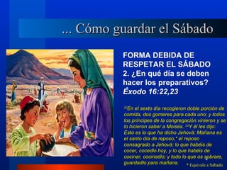 ... Cómo guardar el Sábado
          FORMA DEBIDA DE
          RESPETAR EL SÁBADO
          2. ¿En qué día se deben
          hacer los preparativos?
          Éxodo 16:22,23
          22
            En el sexto día recogieron doble porción de
          comida, dos gomeres para cada uno; y todos
          los príncipes de la congregación vinieron y se
          lo hicieron saber a Moisés. 23Y él les dijo:
          Esto es lo que ha dicho Jehová: Mañana es
          el santo día de reposo,* el reposo
          consagrado a Jehová; lo que habéis de
          cocer, cocedlo hoy, y lo que habéis de
          cocinar, cocinadlo; y todo lo que os sobrare,
                                                 4
          guardadlo para mañana.       * Equivale a Sábado
 