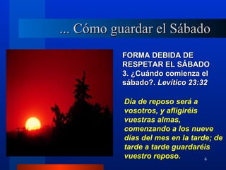 ... Cómo guardar el Sábado
          FORMA DEBIDA DE
          RESPETAR EL SÁBADO
          3. ¿Cuándo comienza el
          sábado?. Levítico 23:32

           Día de reposo será a
           vosotros, y afligiréis
           vuestras almas,
           comenzando a los nueve
           días del mes en la tarde; de
           tarde a tarde guardaréis
           vuestro reposo.        6
 