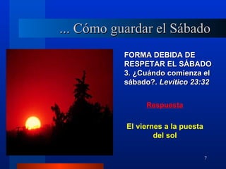 ... Cómo guardar el Sábado
           FORMA DEBIDA DE
           RESPETAR EL SÁBADO
           3. ¿Cuándo comienza el
           sábado?. Levítico 23:32


                Respuesta


           El viernes a la puesta
                   del sol

                                    7
 