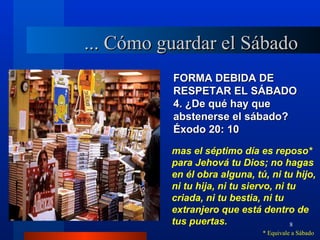 ... Cómo guardar el Sábado
          FORMA DEBIDA DE
          RESPETAR EL SÁBADO
          4. ¿De qué hay que
          abstenerse el sábado?
          Éxodo 20: 10
          mas el séptimo día es reposo*
          para Jehová tu Dios; no hagas
          en él obra alguna, tú, ni tu hijo,
          ni tu hija, ni tu siervo, ni tu
          criada, ni tu bestia, ni tu
          extranjero que está dentro de
          tus puertas.                  8
                               * Equivale a Sábado
 