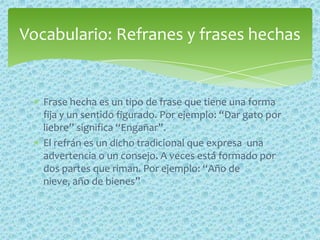 Frase hecha es un tipo de frase que tiene una forma
fija y un sentido figurado. Por ejemplo: “Dar gato por
liebre” significa “Engañar”.
El refrán es un dicho tradicional que expresa una
advertencia o un consejo. A veces está formado por
dos partes que riman. Por ejemplo: “Año de
nieve, año de bienes”
Vocabulario: Refranes y frases hechas
 