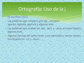 Se escriben con j:
Las palabras que empieza por aje- , excepto
agente, agenda, agencia y algunas más.
Las palabras que acaban en -aje, - jero, y –jería, excepto ligero y
algunas más.
Algunas formas del verbo traer y sus derivados y de los verbos
terminados en –cir y –ducir.
Ortografía: Uso de la j
 