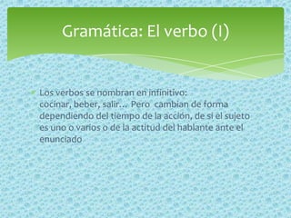 Los verbos se nombran en infinitivo:
cocinar, beber, salir… Pero cambian de forma
dependiendo del tiempo de la acción, de si el sujeto
es uno o varios o de la actitud del hablante ante el
enunciado
Gramática: El verbo (I)
 