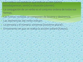 Los verbos son palabras que indican acción (abrir);
estado(perecer, sentir) o situación (dormir).
La conjugación de un verbo es el conjunto ordena de todas sus
formas.
Las formas verbales se componen de lexema y desinencia.
Las desinencias del verbo indican:
La persona y el número: sonamos (nosotros plural) .
El momento en que se realiza la acción: soñará (futuro).
 