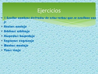1 Escribe nombres derivados de estos verbos que se escriban con
j:
Anclar: anclaje
Arbitrar: arbitraje
Hospedar: hospedaje
Engranar: engranaje
Montar: montaje
Virar: viraje
Ejercicios
 