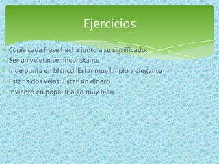 Copia cada frase hecha junto a su significado:
Ser un veleta: ser inconstante
Ir de punta en blanco: Estar muy limpio y elegante
Estar a dos velas: Estar sin dinero
Ir viento en popa: Ir algo muy bien
Ejercicios
 