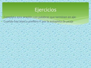 Completa esta oración con palabras que terminen en aje:
Cuando hay atasco prefiero ir por la autopista de peaje
Ejercicios
 