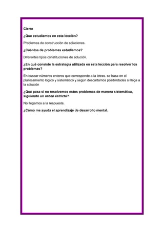 Cierre
¿Que estudiamos en esta lección?
Problemas de construcción de soluciones.
¿Cuántos de problemas estudiamos?
Diferentes tipos constituciones de solución.
¿En qué consiste la estrategia utilizada en esta lección para resolver los
problemas?
En buscar números enteros que corresponde a la letras. se basa en el
planteamiento lógico y sistemático y según descartamos posibilidades si llega a
la solución
¿Qué pasa si no resolvemos estos problemas de manera sistemática,
siguiendo un orden estricto?
No llegamos a la respuesta.
¿Cómo me ayuda el aprendizaje de desarrollo mental.

 
