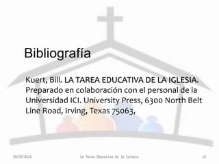 Bibliografía 
Kuert, Bill. LA TAREA EDUCATIVA DE LA IGLESIA. 
Preparado en colaboración con el personal de la 
Universidad ICI. University Press, 6300 North Belt 
Line Road, Irving, Texas 75063, 
08/09/2014 La Tarea Educativa de la Iglesia 10 
