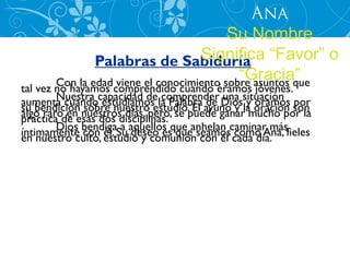 Ana
                                          Su Nombre
               Palabras de Sabiduría “Favor” o
                                    Significa
                                            “Gracia”
       Con la edad viene el conocimiento sobre asuntos que
tal vez no hayamos comprendido cuando éramos jóvenes.
aumenta cuandocapacidad dela Palabra ayuno y situación son
        Nuestra estudiamos comprender Dios y oramos por
                                        de una la oración
su bendición nuestros días, pero, se puede ganar mucho por la
algo rarode esas dosnuestro estudio. El
práctica  en sobre disciplinas.
íntimamente bendigaSu aquellos que anhelan caminar másfieles
        Dios con él. a deseo es que seamos como Ana,
en nuestro culto, estudio y comunión con él cada día.
 