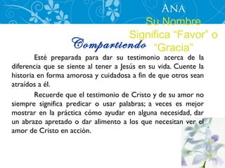 Ana
                              Su Nombre
                           Significa “Favor” o
                  Compartiendo “Gracia”
        Esté preparada para dar su testimonio acerca de la
diferencia que se siente al tener a Jesús en su vida. Cuente la
historia en forma amorosa y cuidadosa a fin de que otros sean
atraídos a él.
        Recuerde que el testimonio de Cristo y de su amor no
siempre significa predicar o usar palabras; a veces es mejor
mostrar en la práctica cómo ayudar en alguna necesidad, dar
un abrazo apretado o dar alimento a los que necesitan ver el
amor de Cristo en acción.
 