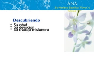 Ana
                         Su Nombre Significa “Favor” o
                                  “Gracia”


  Descubriendo
• Su edad.
• Su devoción
• Su trabajo misionero
 