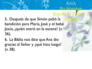 Ana
                                Su Nombre
                           Significa “Favor” o
5. Después de que Simón pidió la “Gracia”
bendición para María, José y el bebé
Jesús, ¿quién entró en la escena? (v.
36).
6. La Biblia nos dice que Ana dio
gracias al Señor y ¿qué hizo luego?
(v. 38).
 
