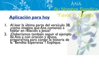 Ana
                       Su Nombre Significa
   Aplicación para hoy  “Favor” o “Gracia”
1. Al leer la última parte del versículo 38,
   ¿cómo imagina que Ana comenzó a
   hablar en relación a Jesús?
2. ¿Deberíamos también seguir el ejemplo
   de Ana y, con oración y ayuno,
   prepararnos para contar la historia de
   la “Bendita Esperanza”? Explique.
 