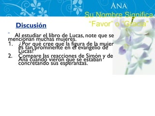 Ana
                               Su Nombre Significa
   Discusión                    “Favor” o “Gracia”
  Al estudiar el libro de Lucas, note que se
mencionan muchas mujeres.
1. ¿Por qué cree que la figura de la mujer
   es tan prominente en el evangelio de
   Lucas?
2. Compare las reacciones de Simón y de
   Ana cuando vieron que se estaban
   concretando sus esperanzas.
 