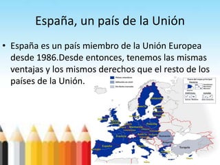 España, un país de la Unión
• España es un país miembro de la Unión Europea
desde 1986.Desde entonces, tenemos las mismas
ventajas y los mismos derechos que el resto de los
países de la Unión.
 