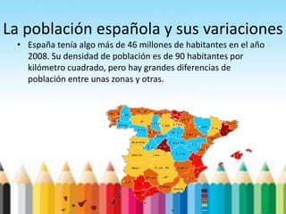 La población española y sus variaciones
• España tenía algo más de 46 millones de habitantes en el año
2008. Su densidad de población es de 90 habitantes por
kilómetro cuadrado, pero hay grandes diferencias de
población entre unas zonas y otras.
 