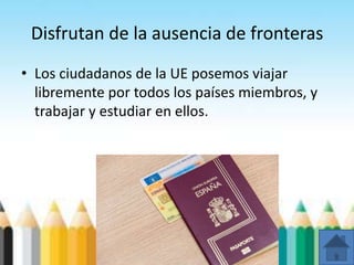 Disfrutan de la ausencia de fronteras
• Los ciudadanos de la UE posemos viajar
libremente por todos los países miembros, y
trabajar y estudiar en ellos.
 