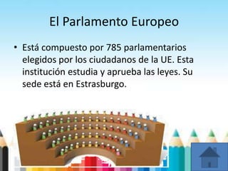 El Parlamento Europeo
• Está compuesto por 785 parlamentarios
elegidos por los ciudadanos de la UE. Esta
institución estudia y aprueba las leyes. Su
sede está en Estrasburgo.
 