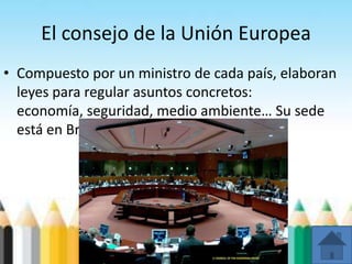 El consejo de la Unión Europea
• Compuesto por un ministro de cada país, elaboran
leyes para regular asuntos concretos:
economía, seguridad, medio ambiente… Su sede
está en Bruselas.
 